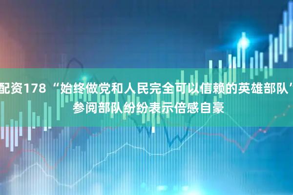 配资178 “始终做党和人民完全可以信赖的英雄部队” 参阅部队纷纷表示倍感自豪