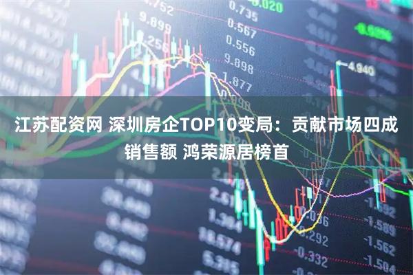 江苏配资网 深圳房企TOP10变局：贡献市场四成销售额 鸿荣源居榜首