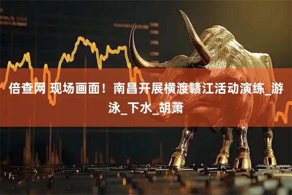 倍查网 现场画面！南昌开展横渡赣江活动演练_游泳_下水_胡萧