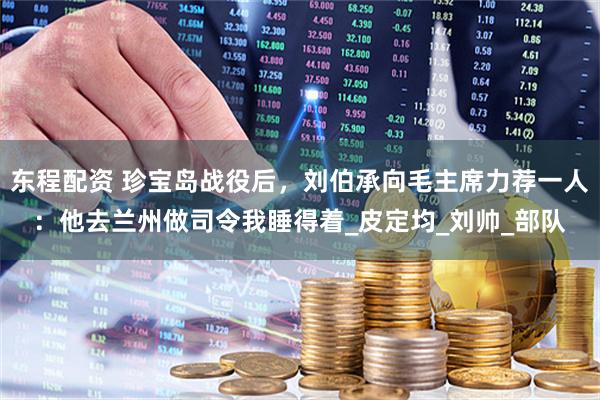 东程配资 珍宝岛战役后，刘伯承向毛主席力荐一人：他去兰州做司令我睡得着_皮定均_刘帅_部队