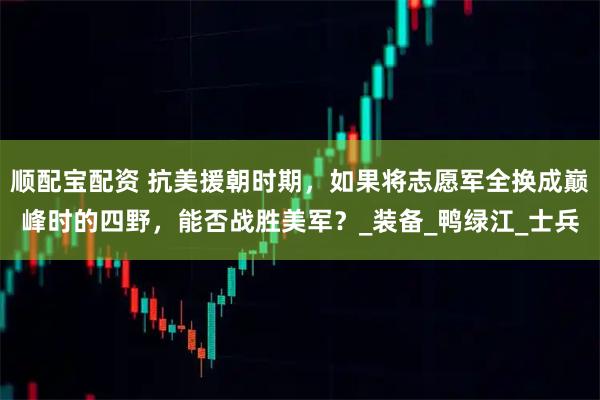 顺配宝配资 抗美援朝时期，如果将志愿军全换成巅峰时的四野，能否战胜美军？_装备_鸭绿江_士兵