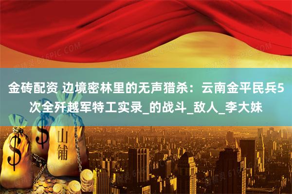 金砖配资 边境密林里的无声猎杀：云南金平民兵5次全歼越军特工实录_的战斗_敌人_李大妹