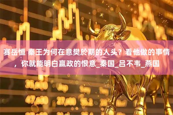 赛岳恒 秦王为何在意樊於期的人头？看他做的事情，你就能明白嬴政的恨意_秦国_吕不韦_燕国