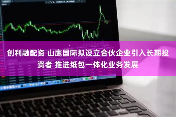 创利融配资 山鹰国际拟设立合伙企业引入长期投资者 推进纸包一体化业务发展
