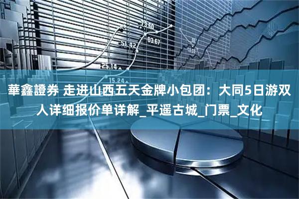 華鑫證券 走进山西五天金牌小包团：大同5日游双人详细报价单详解_平遥古城_门票_文化