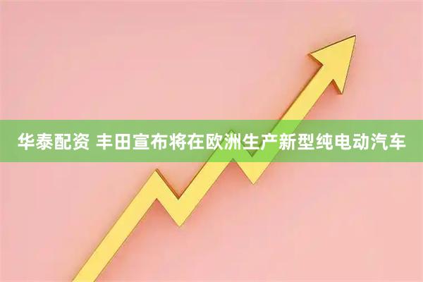 华泰配资 丰田宣布将在欧洲生产新型纯电动汽车