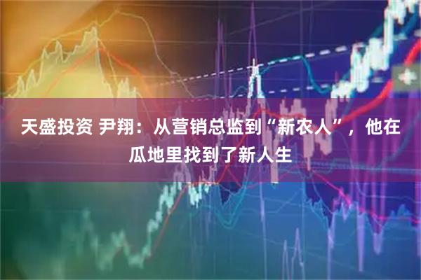 天盛投资 尹翔：从营销总监到“新农人”，他在瓜地里找到了新人生