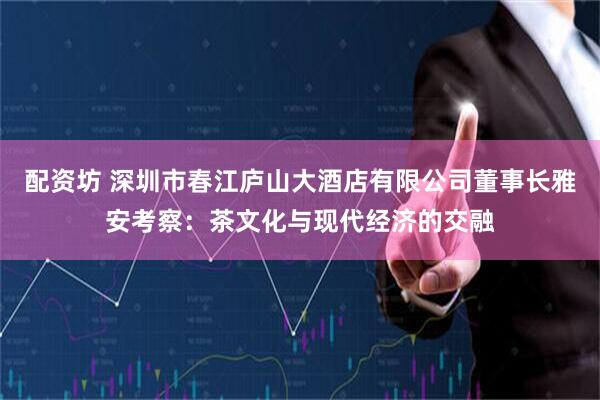 配资坊 深圳市春江庐山大酒店有限公司董事长雅安考察：茶文化与现代经济的交融