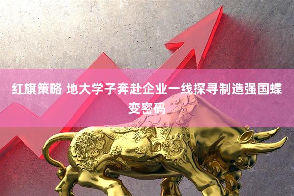 红旗策略 地大学子奔赴企业一线探寻制造强国蝶变密码
