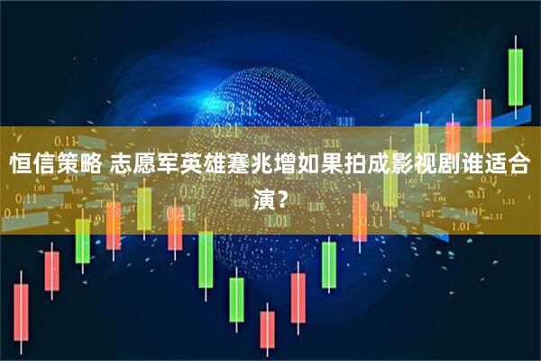 恒信策略 志愿军英雄蹇兆增如果拍成影视剧谁适合演？