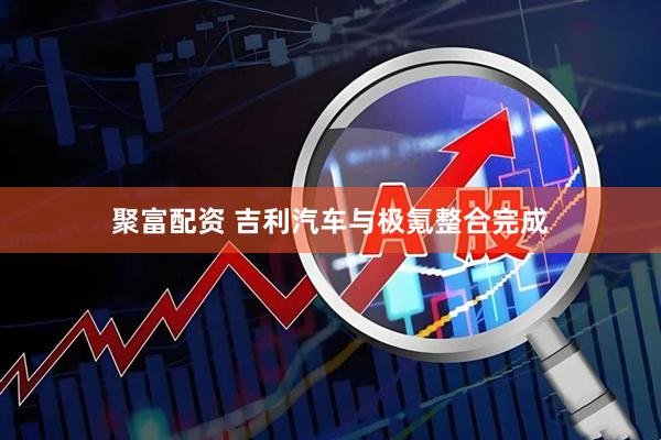 聚富配资 吉利汽车与极氪整合完成