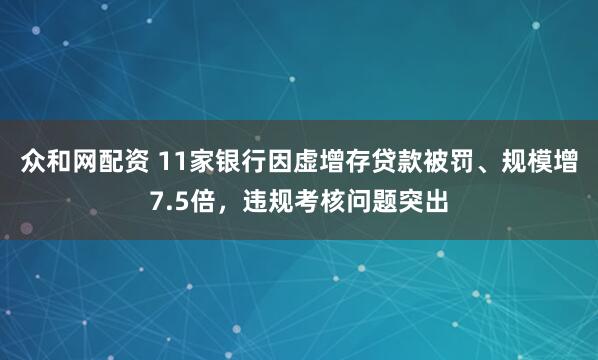 众和网配资 11家银行因虚增存贷款被罚、规模增7.5倍，违规考核问题突出